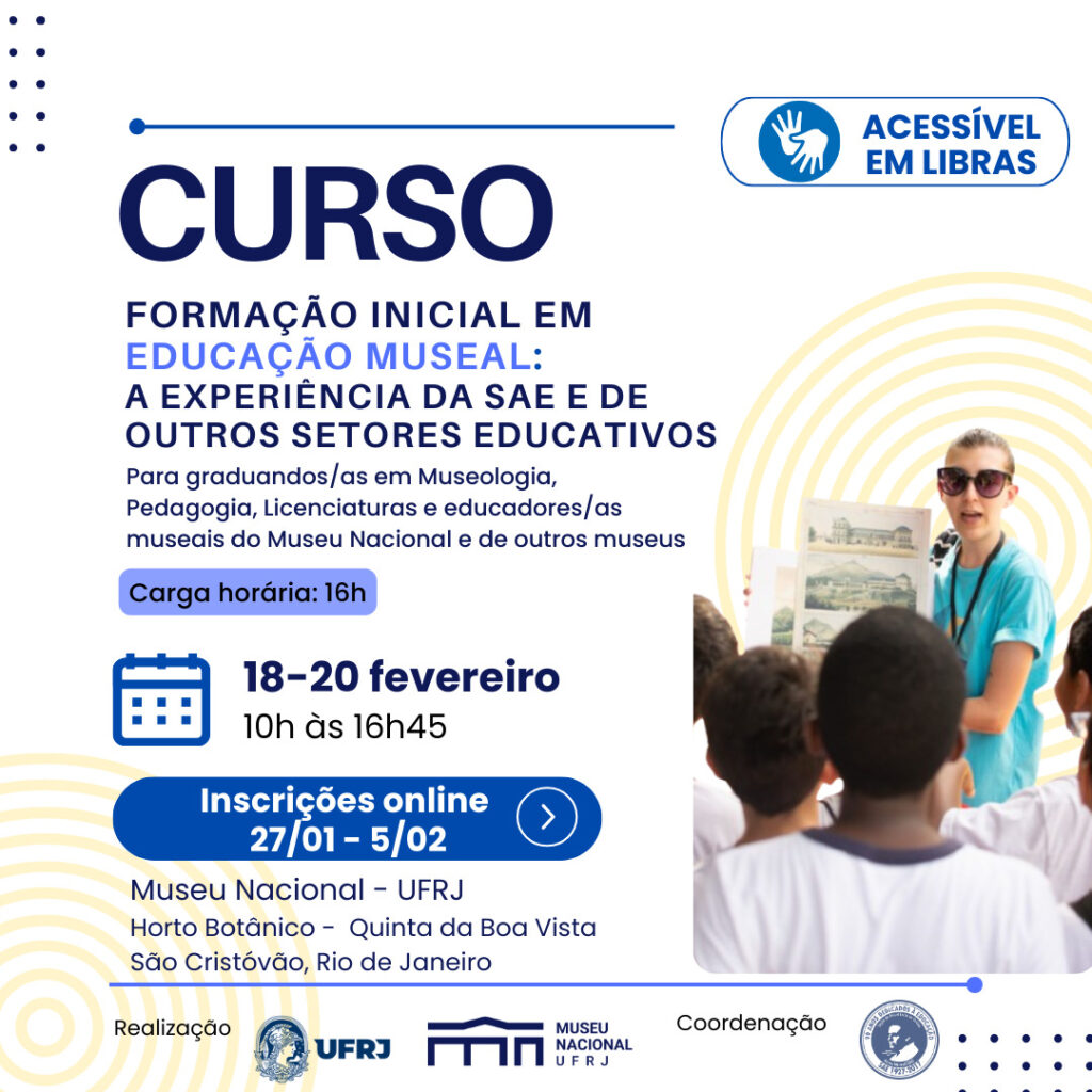 Descrição da imagem
Card de divulgação do Curso de Formação Inicial em Educação Museal em tons de azul, branco e amarelo. No canto superior direito, o desenho de duas mãos e o texto "Acessível em Libras".  No canto inferior direito, uma mulher de óculos escuros, segurando uma ilustração, cercada por crianças. Abaixo, logos das entidades organizadoras: UFRJ, Museu Nacional e Seção de Assistência ao Ensino. Informações sobre o curso: Formação inicial em educação museal: a experiência da SAE e de outros setores educativos. Para graduandos/as em Museologia, Pedagogia, Licenciaturas e educadores/as museais do Museu Nacional e de outros museus. Carga horária: 16h. Datas: 18 a 20 de fevereiro. Horário: 10h às 16h45. Inscrições online: 27/01 a 05/02 Local: Museu Nacional - UFRJ. Horto Botânico - Quinta da Boa Vista. São Cristóvão, Rio de Janeiro